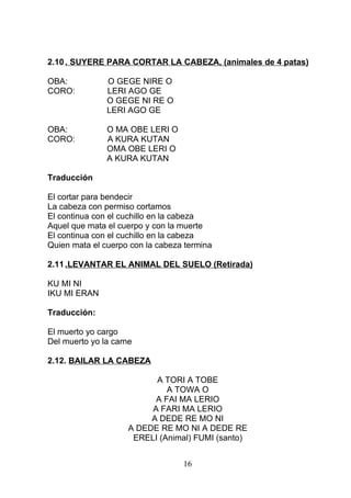2.10 . SUYERE PARA CORTAR LA CABEZA, (animales de 4 patas)
OBA: O GEGE NIRE O
CORO: LERI AGO GE
O GEGE NI RE O
LERI AGO GE
OBA: O MA OBE LERI O
CORO: A KURA KUTAN
OMA OBE LERI O
A KURA KUTAN
Traducción
El cortar para bendecir
La cabeza con permiso cortamos
El continua con el cuchillo en la cabeza
Aquel que mata el cuerpo y con la muerte
El continua con el cuchillo en la cabeza
Quien mata el cuerpo con la cabeza termina
2.11 .LEVANTAR EL ANIMAL DEL SUELO (Retirada)
KU MI NI
IKU MI ERAN
Traducción:
El muerto yo cargo
Del muerto yo la carne
2.12. BAILAR LA CABEZA
A TORI A TOBE
A TOWA O
A FAI MA LERIO
A FARI MA LERIO
A DEDE RE MO NI
A DEDE RE MO NI A DEDE RE
ERELI (Animal) FUMI (santo)
16
 