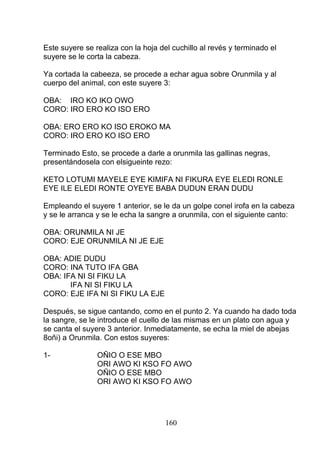 Este suyere se realiza con la hoja del cuchillo al revés y terminado el
suyere se le corta la cabeza.
Ya cortada la cabeeza, se procede a echar agua sobre Orunmila y al
cuerpo del animal, con este suyere 3:
OBA: IRO KO IKO OWO
CORO: IRO ERO KO ISO ERO
OBA: ERO ERO KO ISO EROKO MA
CORO: IRO ERO KO ISO ERO
Terminado Esto, se procede a darle a orunmila las gallinas negras,
presentándosela con elsigueinte rezo:
KETO LOTUMI MAYELE EYE KIMIFA NI FIKURA EYE ELEDI RONLE
EYE ILE ELEDI RONTE OYEYE BABA DUDUN ERAN DUDU
Empleando el suyere 1 anterior, se le da un golpe conel irofa en la cabeza
y se le arranca y se le echa la sangre a orunmila, con el siguiente canto:
OBA: ORUNMILA NI JE
CORO: EJE ORUNMILA NI JE EJE
OBA: ADIE DUDU
CORO: INA TUTO IFA GBA
OBA: IFA NI SI FIKU LA
IFA NI SI FIKU LA
CORO: EJE IFA NI SI FIKU LA EJE
Después, se sigue cantando, como en el punto 2. Ya cuando ha dado toda
la sangre, se le introduce el cuello de las mismas en un plato con agua y
se canta el suyere 3 anterior. Inmediatamente, se echa la miel de abejas
8oñi) a Orunmila. Con estos suyeres:
1- OÑIO O ESE MBO
ORI AWO KI KSO FO AWO
OÑIO O ESE MBO
ORI AWO KI KSO FO AWO
160
 