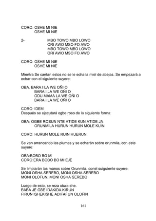 CORO: OSHE MI NIE
OSHE MI NIE
2- MBO TOWO MBO LOWO
ORI AWO MSO FO AWO
MBO TOWO MBO LOWO
ORI AWO MSO FO AWO
CORO: OSHE MI NIE
OSHE MI NIE
Mientra Se cantan estos no se le echa la miel de abejas. Se empezará a
echar con el siguiente suyere:
OBA. BARA I LA WE OÑI O
BARA I LA WE OÑI O
ODU MAMA LA WE OÑI O
BARA I LA WE OÑI O
CORO: IDEM
Después se ejecutará ogbe roso de la siguiente forma:
OBA: OGBE ROSUN NTE ATIDE KUN ATIDE JA
ORUNMILA HURUN HURUN MOLE KUIN
CORO: HURUN MOLE RUIN HUERUN
Se van arrancando las plumas y se echarán sobre orunmila, con este
suyere:
OBA:BOBO BO MI
CORO:ERA BOBO BO MI EJE
Se limpiarán las manos sobre Orunmila, conel suiguiente suyere:
MONI OSHA SEREBO, MONI OSHA SEREBO
MONI OLOFUN, MONI OSHA SEREBO
Luego de esto, se reza otura she.
BABA JE GBE IDAKIDA KIRUN
FIRUN ISHEKISHE ADIFAFUN OLOFIN
161
 