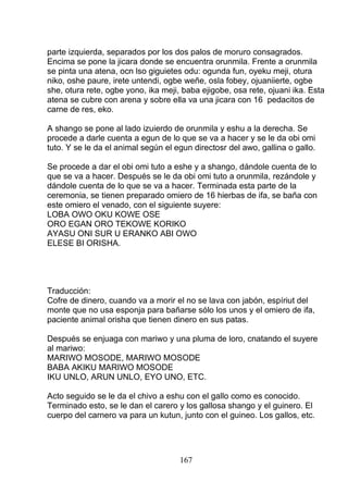 parte izquierda, separados por los dos palos de moruro consagrados.
Encima se pone la jicara donde se encuentra orunmila. Frente a orunmila
se pinta una atena, ocn lso giguietes odu: ogunda fun, oyeku meji, otura
niko, oshe paure, irete untendi, ogbe weñe, osla fobey, ojuaniierte, ogbe
she, otura rete, ogbe yono, ika meji, baba ejigobe, osa rete, ojuani ika. Esta
atena se cubre con arena y sobre ella va una jicara con 16 pedacitos de
carne de res, eko.
A shango se pone al lado izuierdo de orunmila y eshu a la derecha. Se
procede a darle cuenta a egun de lo que se va a hacer y se le da obi omi
tuto. Y se le da el animal según el egun directosr del awo, gallina o gallo.
Se procede a dar el obi omi tuto a eshe y a shango, dándole cuenta de lo
que se va a hacer. Después se le da obi omi tuto a orunmila, rezándole y
dándole cuenta de lo que se va a hacer. Terminada esta parte de la
ceremonia, se tienen preparado omiero de 16 hierbas de ifa, se baña con
este omiero el venado, con el siguiente suyere:
LOBA OWO OKU KOWE OSE
ORO EGAN ORO TEKOWE KORIKO
AYASU ONI SUR U ERANKO ABI OWO
ELESE BI ORISHA.
Traducción:
Cofre de dinero, cuando va a morir el no se lava con jabón, espíriut del
monte que no usa esponja para bañarse sólo los unos y el omiero de ifa,
paciente animal orisha que tienen dinero en sus patas.
Después se enjuaga con mariwo y una pluma de loro, cnatando el suyere
al mariwo:
MARIWO MOSODE, MARIWO MOSODE
BABA AKIKU MARIWO MOSODE
IKU UNLO, ARUN UNLO, EYO UNO, ETC.
Acto seguido se le da el chivo a eshu con el gallo como es conocido.
Terminado esto, se le dan el carero y los gallosa shango y el guinero. El
cuerpo del carnero va para un kutun, junto con el guineo. Los gallos, etc.
167
 