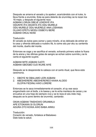 Después se amarra el venado y la apetevi, acariciándolo con el iruke, lo
lleva frente a orunmila. Esta se para delante de orunmilay se le rezan los
16 mejis; y después el siguiente rezo:
AGBANI LORUN OBEJE LEKENYE IFA
ODUNYE IFA ODUNTA IFA ODU MURELE
ODU MURELE ODU MUERELE ANA LOSHANA
OLUWO EPETU MODU OGBEYU BERE
AGBANI ORIJU KEKE
Traducción:
El venado es dulce para comer y para mirarlo, el es delicado de entrar en
la casa y ofrenda delicada a nuestro ifá, lo come odu por oku su centenila
del monte, dueño del monte.
Entonces se coge y se sacrifica el venado, echando primero sobre la ficara
de la arena y las últimas gotas de sangre se echan sobre ounmila y se le
canta el siguiente suyere.
AGBANI MITE AGBANI OJOTI
AGBANI GBOGBO OJO IKURE AIYE
Después se le desperende la cabeza con el canto ritual, que lleva esta
ceremonia.
1. OBOYE NI OBALUMO LERI AGBANI
2. ABESHERERE ABESHEREREO KAWA ALODO
OLOFIN FIEDINU AWO LORERE
Entonces se le saca inmediatamente el corazón, el qu ese saca
enganchado con el ikofa, s le baesa y se le echa manteca de cacao y se
envuelve en una hoja de siempre viva y se le reza el odu irete meji,
después se le pone dentro de orunmila, cantando:
OKAN AGBANI TINSHOWO ORUNMILA
APE ETOKAWA SI OLORUN
ADURA OTO KOWA AWO BABA ARIKU
Traducción:
Corazón de venado, fortalece al Babalawo
Dale toda la salud.
168
 