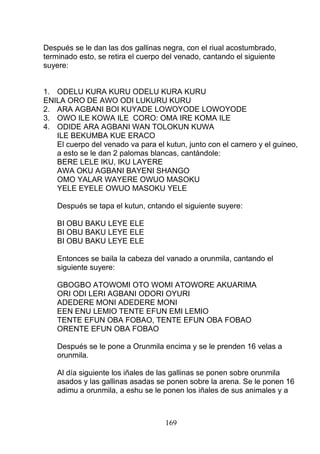 Después se le dan las dos gallinas negra, con el riual acostumbrado,
terminado esto, se retira el cuerpo del venado, cantando el siguiente
suyere:
1. ODELU KURA KURU ODELU KURA KURU
ENILA ORO DE AWO ODI LUKURU KURU
2. ARA AGBANI BOI KUYADE LOWOYODE LOWOYODE
3. OWO ILE KOWA ILE CORO: OMA IRE KOMA ILE
4. ODIDE ARA AGBANI WAN TOLOKUN KUWA
ILE BEKUMBA KUE ERACO
El cuerpo del venado va para el kutun, junto con el carnero y el guineo,
a esto se le dan 2 palomas blancas, cantándole:
BERE LELE IKU, IKU LAYERE
AWA OKU AGBANI BAYENI SHANGO
OMO YALAR WAYERE OWUO MASOKU
YELE EYELE OWUO MASOKU YELE
Después se tapa el kutun, cntando el siguiente suyere:
BI OBU BAKU LEYE ELE
BI OBU BAKU LEYE ELE
BI OBU BAKU LEYE ELE
Entonces se baila la cabeza del vanado a orunmila, cantando el
siguiente suyere:
GBOGBO ATOWOMI OTO WOMI ATOWORE AKUARIMA
ORI ODI LERI AGBANI ODORI OYURI
ADEDERE MONI ADEDERE MONI
EEN ENU LEMIO TENTE EFUN EMI LEMIO
TENTE EFUN OBA FOBAO, TENTE EFUN OBA FOBAO
ORENTE EFUN OBA FOBAO
Después se le pone a Orunmila encima y se le prenden 16 velas a
orunmila.
Al día siguiente los iñales de las gallinas se ponen sobre orunmila
asados y las gallinas asadas se ponen sobre la arena. Se le ponen 16
adimu a orunmila, a eshu se le ponen los iñales de sus animales y a
169
 