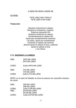 A DEDE RE MONI A DEDE RE
SUYERE:
TETE LERI O BA TOWA O
TETE LERI O WA FUMI
Traducción
Nosotros colocamos la cabeza
Nosotros la colocamos, nosotros
Estamos colocando OH
Nosotros exhibimos la cabeza
Constantemente la cabeza OH
Aquel que constantemente cortamos
I yo estoy, aquel que complaciente
Cortamos la cabeza del (animal)
(Santo) aprisa la cabeza el toca y saborea
aprisa la cabeza el toca
y me ofrece.
2.13. SAZONAR LA CABEZA
OBA: EPO MA LERO
EPO MA LERO
CORO: AJALA EPO MA LERO
OBA: IYO MA LERO
IYO MA LERO
CORO: AJALA IYO MA LERO
NOTA: en el caso de Obatala, la chiva se sazona con cascarilla manteca
de cacao.
OBA: ORI MA LERO
ORI MA LERO
CORO: AJALA ORI MA LERO
OBA: EFUN MA LERO
EFUN MA LERO
CORO: AJALA EFUN MA LERO
17
 