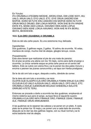 En Yoruba:
IFA ORUNMILA ATEGBINI IMOSHE, AROKU ENIA, EMI LODE WAYI, IKU
UNLO, ARUN UNLO, EYO UNLO, ETC. EIYE ORUN UNSORO EMI
MOPOE, KORO MI FUYE ERU UNSORO ENI MOPOE KERO NI FUYE
ORUN IMOLE ORUBO, EMI LOKUA MOPOE, WON SHE BI IFA WNSHE
ENYE IFA, MOKE ASHI LOKUA, OWUNKO WEN ASHE LOPUA
OWUNKO WEN ASHE LOKUA AWUNKO, WON AHE NI IFA IBORU,
IBOYA, IBOSHESHE.
10.6. EJA-ORO (GUABINA) A ORUNMILA
Esto es del odu oshe paure. Es una ceremonia muy delicada.
Ingredientes:
Dos guabinas, 2 gallinas negra, 2 gallos, 16 adimu de orunmila, 16 velas,
manteca de corojo, mucha miel de abejas, gbogbo tenuye, cocos.
Procedimeinto:
Esta obra tienen que realizarse al pie de una mata de paraíso.
En el piso se pinta una atena con los 16 mejis, como para darle el pargo a
orunmila. La única variante esque se pinta oshe parue en el centro del
tablero. Esto se cubre con arena fina y se le ponen los dos palos moruro y
encima s peonen las jicaras conorunmila y se tapa con hierba prodigiosa.
Se le da obi omi tuto a egun, después a eshu, dándole de comer.
Se le dara obi omi tuto a orunmila y se reza:
OLOFIN GIJE ELADIPO EJA-ORO ORUNMILA FOMINI ERAJE EJA-ORO
OLOJEUN EJO UNLO AJOGUN UNLO, ARUN UNLO, OFO UNLO, ETC.
ORUNMILA AWAJE AJEMONUMI MOJAGO SHEBONLA ISALAYE
ORIRUBO ATETE TERU.
Entonces se procede a darle a orunmila las dos guabinas, empleando el
mismo sistema que para el pargo, aunque lleva el siguiente suyere:
ORUNMILA EJA-ORO NIFA FIMANJE ORO, FIMANJE OSAN, FIMANJE
ALE, FIMANJE ORUN ARIKUBABWA
A las guabinas se le separan las cabeza y se ponen en un plato. A cada
plato se le pintan los 16 mejis y se ponen uno a cada lado de orunmila,
después se le dan las dos gallinas negras, con su ritual normal y se le
echa bastante miel de abejas.
172
 