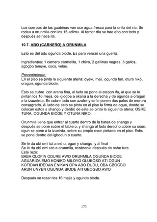 Los cuerpos de las guabinas van ocn agua fresca para la orilla del río. Se
rodea a orunmila con los 16 adimu. Al tercer día se hae ebo con todo y
después se hace ita.
10.7. ABO (CARNERO) A ORUNMILA
Esto es del odu ogunda biode. Es para vencer una guerra.
Ingredientes: 1 carnero carmelita, 1 chivo, 2 gallinas negras, 5 gallos,
agbgbo tenuye, coco, velas.
Procedimiento:
En el piso se pinta la siguiente atena: oyeku meji, ogunda fun, otura niko,
oragun, ogunda biode.
Esto se cubre con arena fina, al lado se pone el atepon ifa, al que se le
pintan los 16 mejis, de igiogbe a okana a la derecha y de ogunda a oragun
a la izaueirda. Se cubre todo con azufre y se le ponen dos palos de moruro
consagrado. Al lado de esto se pinta en el piso la firma de ogue, donde se
colocan estos a shango y dentro de este se pinta la sigueinte atena: OSHE
TURA, OGUNDA BIODE Y OTURA NIKO.
Orunmila tiene que entrar al cuarto dentro de la batea de shango y
después se pone sobre el tablero, y shango al lado derecho cobre su osun,
ogun se pone a la izueirda, sobre su propio osun pintado en el piso. Eshu
se pone dentro del igbodun o cuarto.
Se le da obi omi tut a eshu, ogun y shango, y al final
Se le da obi omi uto a orunmila, rezándole después de oshe tura
Este rezo:
BABA OLOFIN ODURE AWO ORUNMILA OGUNDA BIODE
AGUARIZA EMO KONIKO MILOYO OLUKOSO ATI OGUN
KOFIDAN IDEDAN ENIKAN OPA ABO DUDU, OBA GBOGBO
ARUN UNYEN OGUNDA BIODE ATI GBOGBO AWO
Después se rezan los 16 mejis y ogunda biode.
173
 
