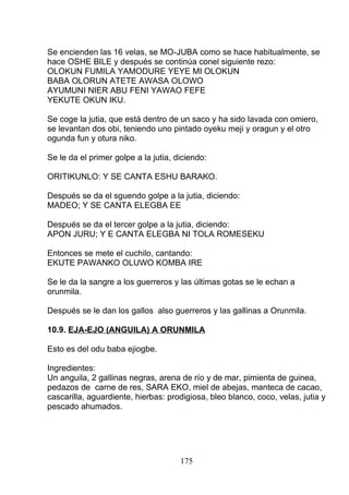 Se encienden las 16 velas, se MO-JUBA como se hace habitualmente, se
hace OSHE BILE y después se continúa conel siguiente rezo:
OLOKUN FUMILA YAMODURE YEYE MI OLOKUN
BABA OLORUN ATETE AWASA OLOWO
AYUMUNI NIER ABU FENI YAWAO FEFE
YEKUTE OKUN IKU.
Se coge la jutia, que está dentro de un saco y ha sido lavada con omiero,
se levantan dos obi, teniendo uno pintado oyeku meji y oragun y el otro
ogunda fun y otura niko.
Se le da el primer golpe a la jutia, diciendo:
ORITIKUNLO: Y SE CANTA ESHU BARAKO.
Después se da el sguendo golpe a la jutia, diciendo:
MADEO; Y SE CANTA ELEGBA EE
Después se da el tercer golpe a la jutia, diciendo:
APON JURU; Y E CANTA ELEGBA NI TOLA ROMESEKU
Entonces se mete el cuchilo, cantando:
EKUTE PAWANKO OLUWO KOMBA IRE
Se le da la sangre a los guerreros y las últimas gotas se le echan a
orunmila.
Después se le dan los gallos also guerreros y las gallinas a Orunmila.
10.9. EJA-EJO (ANGUILA) A ORUNMILA
Esto es del odu baba ejiogbe.
Ingredientes:
Un anguila, 2 gallinas negras, arena de río y de mar, pimienta de guinea,
pedazos de carne de res, SARA EKO, miel de abejas, manteca de cacao,
cascarilla, aguardiente, hierbas: prodigiosa, bleo blanco, coco, velas, jutia y
pescado ahumados.
175
 
