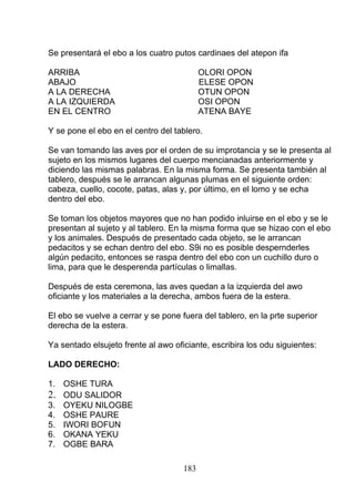 Se presentará el ebo a los cuatro putos cardinaes del atepon ifa
ARRIBA OLORI OPON
ABAJO ELESE OPON
A LA DERECHA OTUN OPON
A LA IZQUIERDA OSI OPON
EN EL CENTRO ATENA BAYE
Y se pone el ebo en el centro del tablero.
Se van tomando las aves por el orden de su improtancia y se le presenta al
sujeto en los mismos lugares del cuerpo mencianadas anteriormente y
diciendo las mismas palabras. En la misma forma. Se presenta también al
tablero, después se le arrancan algunas plumas en el siguiente orden:
cabeza, cuello, cocote, patas, alas y, por último, en el lomo y se echa
dentro del ebo.
Se toman los objetos mayores que no han podido inluirse en el ebo y se le
presentan al sujeto y al tablero. En la misma forma que se hizao con el ebo
y los animales. Después de presentado cada objeto, se le arrancan
pedacitos y se echan dentro del ebo. S9i no es posible despernderles
algún pedacito, entonces se raspa dentro del ebo con un cuchillo duro o
lima, para que le desperenda partículas o limallas.
Después de esta ceremona, las aves quedan a la izquierda del awo
oficiante y los materiales a la derecha, ambos fuera de la estera.
El ebo se vuelve a cerrar y se pone fuera del tablero, en la prte superior
derecha de la estera.
Ya sentado elsujeto frente al awo oficiante, escribira los odu siguientes:
LADO DERECHO:
1. OSHE TURA
2. ODU SALIDOR
3. OYEKU NILOGBE
4. OSHE PAURE
5. IWORI BOFUN
6. OKANA YEKU
7. OGBE BARA
183
 
