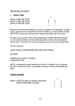 REZOS DE LOS ODUS
1. OSHE TURA
+
ESHU A GBA IRE TETE I I
ESHU A GBA IRE TETE 0 0
ESHU A GBA IRE TETE I I
I I
Mientras se dicen esta palabras, se hace lo siguiente. El babalawo, al decir
el odu, pasará el bo circularmente sobre el tablero y al decir:ESHU A GBA
IRE TETE, lo pasa por encima de la cabeza del sujeto, así tres veces.
El sujeto, por su parte, debe estar golpeando el tablero alternativamente
con las partes externas de los dedos de ambas manos. El awo también
realiza esto, pero solo con la mano izquierda, que es la que le queda libre.
El rezo continua:
ATIDE ASHE OLORDUMARE EBO OMO IRE ODARA
SUYERE:
OMODE ILE E GBA YI A ESHU
A GBA IRE TETE
NOTA: el babalawo estará batiendo el iyefa en el tablero con el paquete
del ebo en forma circular y con sentido contrario al de las manecillas del
reloj.
OBARA BOGBE
+
REZO: LANTOSI OMO KI SHERE OMA ERU I I
KUDA TINSHOMO ELEGBA I 0
I 0
I 0
186
 