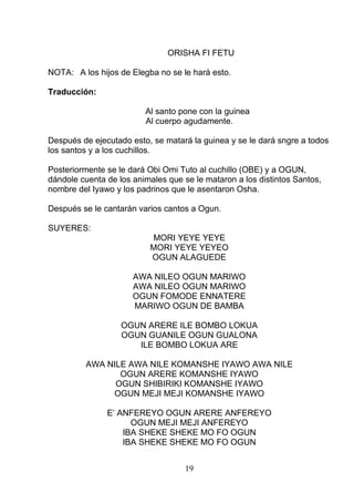 ORISHA FI FETU
NOTA: A los hijos de Elegba no se le hará esto.
Traducción:
Al santo pone con la guinea
Al cuerpo agudamente.
Después de ejecutado esto, se matará la guinea y se le dará sngre a todos
los santos y a los cuchillos.
Posteriormente se le dará Obi Omi Tuto al cuchillo (OBE) y a OGUN,
dándole cuenta de los animales que se le mataron a los distintos Santos,
nombre del Iyawo y los padrinos que le asentaron Osha.
Después se le cantarán varios cantos a Ogun.
SUYERES:
MORI YEYE YEYE
MORI YEYE YEYEO
OGUN ALAGUEDE
AWA NILEO OGUN MARIWO
AWA NILEO OGUN MARIWO
OGUN FOMODE ENNATERE
MARIWO OGUN DE BAMBA
OGUN ARERE ILE BOMBO LOKUA
OGUN GUANILE OGUN GUALONA
ILE BOMBO LOKUA ARE
AWA NILE AWA NILE KOMANSHE IYAWO AWA NILE
OGUN ARERE KOMANSHE IYAWO
OGUN SHIBIRIKI KOMANSHE IYAWO
OGUN MEJI MEJI KOMANSHE IYAWO
E’ ANFEREYO OGUN ARERE ANFEREYO
OGUN MEJI MEJI ANFEREYO
IBA SHEKE SHEKE MO FO OGUN
IBA SHEKE SHEKE MO FO OGUN
19
 
