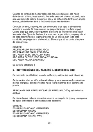 Cuando se termna de mentar todos los ires, se empuja el ebo hacia
delante con el irofa, hasa sacarlo fuera del area del tablero, situando este
otra vez sobre la estera. Se abre el ebo y se echa iyefa dentro con ambas
manos, pidiéndole el ashe o facultad a todas las deidades.
Después de esto, se pregunta con el opkuele y los igbo si ebo guarda
refrente a los odu. Si dece que no, se preguntará que odu falta impori.
Cuand diga que otan, se preguntará el destino de los objetos que están
fuera del ebo. Ejemplo: flechas, trampas, etc. Y, por último, se pregunta si
no está determinado el lugar par donde se va el ebo. Con todo esto
concluido, se pregunta si el ebo adda. Si dece que si, se canta el suyere
de okana yeku.
SUYERE:
ARUFIN ARUDA ENI SHEBO ADDA
ARUFIN ARUDA ENI SHEBO ADDA
EBO ADDA BABA, EBO ADDA YEYE
ABO ADDA OLOWO, EBO ADDA OYUBONA
EBO ADDA AKODA BABARIBO
Se termina el tablero 3
6. INSTRUCCIONES DEL TABLERO 4. DESPEDIR EL EBO.
Se marcarán en el tablero los odu, odifumbo, salidor, ika meji, okana sa.
Se tomará el ebo, se sitúa sobre el tablero y se envuelve en forma más o
menos alargada, dándole vueltas hacia fuera mientras dice: cerrando la
puerta.
APAKUANDI IKU, APAKUANDI ARUN, APAKUANI OFO y así todos los
osobos.
Se cierra la otra cabeza per antes se echa un poquito de iyeja y unas gotas
de agua, pidiéndole el ashe a todas las deidades.
SUYERE:
ESHU SHUSHUGAYO MAMAKEÑO
ESHU ODARA KIKEÑO
ESHU SHUSHUGAYO MAMAKEÑO
ESHU ODARA KIKEÑO AWO
204
 