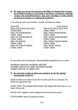 B- Se coge una de las dos palomas del EBO y se limpia bien a todos,
se arrodilla al Iyawo y se procede a sacrificar a la paloma, dándole
sangre a las cazuelitas blanca, roja, azul, amarillay y al ebo, donde
se echará el cuerpo y la cabeza de la paloma.
Y se canta el canto del sacrificio, el canto normal para matar.
SI ES IFÁ: SI ES OSHA:
OBA: EYE EYELE NILE EYE OBA: EYE EYELE NILE EYE
CORO:IDEM CORO: IDEM
OBA: IFA AWANI BAWA OBA: OSHA AWANI BAWA
CORO: IDEM CORO: IDEM
OBA: IFA AWANI BOFUN OBA: OSHA AWANI BOSHE
CORO: IDEM CORO: IDEM
OBA: IFA BOSHE OBA: OSHA TOKUN AWANI
CORO: IDEM CORO: IDEM
OBA: IFA TOKUN AWANI OBA: OSHA TOKUN
CORO: IDEM CORO: IDEM
Se revuelven bien las pinturas, adicionándoles aguardiente, y se canta:
AKOÑUBO ABOODE AKOÑUBO ABOODE
EDUEBE KUEFUN TE UMBO AKOÑUBO AKOBO
AKOBO KUEFUN TE UMBO AWO
C- Se procede a pintar la atena en el tablero de ifá. De obatala
consagrado a este fin.
Sobre el tablero se pinta el osun leri de osha que se va a asentar. Se
pintan los siguientes odu:
OSHE TURA. Odu Registro de entrada, odu isalaye del osha que se va a
hacer. Otura she.
IROSO ATE: registro y baño lustgral de la ceremonia de osha.
OTURA BARA: tocar la puerta del santo.
206
 