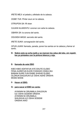 IRETE MEJI: el pelado y afeitado de la cabeza.
OGBE TUA. Pintar osun en la cabeza.
OTRUPON SA: fifi okan
OJUANI ALAKENTU: coronar con ashe la cabeza.
OBARA SA: la corona del santo.
OGUNDA MASA: sercreto del santo.
IRETE SUKA: consagración del santo.
OFUN JUANI: llamada, parada, poner los santos en la cabeza y llamar al
santo.
D- Sobre esto se echa iyefa y se marcan los odus del ebo, sin repetir
los ya pintados con la pintura blanca y roja.
E- llamada de este EBO
KIBO KIBO ADIFAFUN AYE EKUTE ELEBO
FENA AUREFUN ELERI IYARAWO OSIKA IKU
BABANI SURE FUN EKIBE SHISHE ELEBO
OLORUN SHILEKUN ILE OSHA ASHE ORISHA
MODE MODE
F- Hacer el EBO:
G- para sacar el EBO se canta:
AYIKININ NI ORUNMILA SHILEKUN
ILE OSHA SODEMI ORISHA
AYIKININ NI ORUNMILA
SHILEKUN ILE OSHA SODEMI
ORISHA AWO
207
 