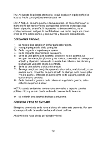 NOTA: cuando se prepara atemoleta, lo que queda en el piso donde se
hizo se limpia con algodón y se manda al río.
NOTA ADELE: la mano grande s llama awofaka, se confecciona con la
mano de ifá del neófito y se le agregan dos adele de los testigos que
tienen el padrino en su ifa. Si la persona no tienen awofaka, se le
confeccionan con testigos, la awofaka lleva una piedra negra y la mano
chica se llma adele otunde, y son nuevos y lleva una piedra blanca.
CEREMONIA PREVIAS.
1- se hace lo que señaló en el mar para coger arena.
2- Hay que preguntarle al río que quiee
3- Se le pregunta a la palma que quiere.
4- Se le pregunta al cementerio que quiere.
5- Se le da una gallina a la awofaka, delante el ifá del padrino. Se
recogen la cabeza, las plumas y los huesos, pues esta se come por el
ahijado y el padrino delante de orunmila. Las cabezas, las plumas y
los huesoso van para el ebo de entrada.
6- Se le da una paloma a oke junto a osun
7- Se coge una jicara con jutia y pescado ahumados, maíz tostado, coco
rayado, ashe, cascarilla, se pone al lado de shango, se le da un gallo
(va a la palma), entonces el alawo come lo de la jicara, usando una
odu-ara como cuchara.
8- Se le darán dos guineos de la cabeza al angel de la guarda, estas
cabezas se ponen a secar.
NOTA: cuando se termina la ceremonia se vuelve a la playa con dos
pollitos chicos y se dan donde se hizo la ceremonia de la arena.
9- se le darán dos palomas blancas a oduduwa.
REGISTRO Y EBO DE ENTRADA
El registro de entrada se le hace al alawo sin estar este presente. Por ese
odu es por donde de verdad se hace el ebo al padrino.
Al alawo se le hace el ebo por ejiogbe y lleva:
210
 