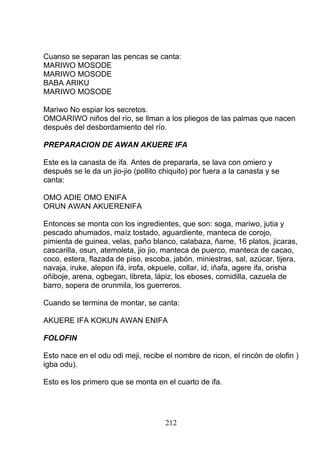 Cuanso se separan las pencas se canta:
MARIWO MOSODE
MARIWO MOSODE
BABA ARIKU
MARIWO MOSODE
Mariwo No espiar los secretos.
OMOARIWO niños del río, se llman a los pliegos de las palmas que nacen
después del desbordamiento del río.
PREPARACION DE AWAN AKUERE IFA
Este es la canasta de ifa. Antes de prepararla, se lava con omiero y
después se le da un jio-jio (pollito chiquito) por fuera a la canasta y se
canta:
OMO ADIE OMO ENIFA
ORUN AWAN AKUERENIFA
Entonces se monta con los ingredientes, que son: soga, mariwo, jutia y
pescado ahumados, maíz tostado, aguardiente, manteca de corojo,
pimienta de guinea, velas, paño blanco, calabaza, ñame, 16 platos, jicaras,
cascarilla, osun, atemoleta, jio jio, manteca de puerco, manteca de cacao,
coco, estera, flazada de piso, escoba, jabón, miniestras, sal, azúcar, tijera,
navaja, iruke, alepon ifá, irofa, okpuele, collar, id, iñafa, agere ifa, orisha
oñiboje, arena, ogbegan, libreta, lápiz, los eboses, comidilla, cazuela de
barro, sopera de orunmila, los guerreros.
Cuando se termina de montar, se canta:
AKUERE IFA KOKUN AWAN ENIFA
FOLOFIN
Esto nace en el odu odi meji, recibe el nombre de ricon, el rincón de olofin )
igba odu).
Esto es los primero que se monta en el cuarto de ifa.
212
 
