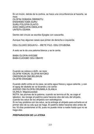 En el rincón, detrás de la cortina, se hace una circunferencia al hacerla, se
reza:
OLOFIN OGBADA OBIRIKITU
ENISHEBO IGBA SURU
SURU FOLOFIN OLAITO
AWO OMOLOFIN OMOLAYE
UNTEFA ODARA
Dentro del círculo se escribe Ejiogbe con cascarilla.
Aunque hay algunas casas que pintan de derecha a izquierda.
ODU OLUWO SIGUAYU – IRETE FILE- ODU OYUBONA
A esto se le da una paloma blanca y se le canta.
BABA OLOFIN AYEGBE
BABA EJIOGBE ODU OBAYE
Cuando se coloca a olofn, se reza:
OLOFIN YOKUN, OLOFIN NIYOKO
OMOSOKUN OMI BELEKUN
OLOFIN OWAGBE
Cuando olofin entra en la casa, se echa agua fresca y agua caliente, y con
el agog de obatala se va tocando y se canta:
AGOGO ONI OLOFIN ORUNMILA OLANLA
OLANLA: Majestuosidad.
NOTA: las plumas de la paloma, cuando se termna el ifa, se coge el
igbodun, las recoge el padrino para hacerse ebo del odu del ahijado,
cuando los odus de los ahijados son estratégicos.
Si no hay problma con los odus, se le entrega al ahijado para echarla en el
primer ebo de su odu que se haga. El padrino debe hacerse ebo antes de
los 16 días posteriores al ifá, pues no puede mirar a nadie hasta que no se
haga ebo.
PREPARACION DE LA ATENA
213
 