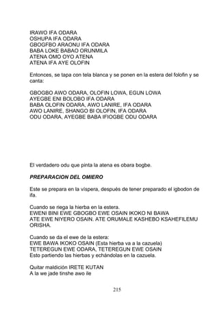 IRAWO IFA ODARA
OSHUPA IFA ODARA
GBOGFBO ARAONU IFA ODARA
BABA LOKE BABAO ORUNMILA
ATENA OMO OYO ATENA
ATENA IFA AYE OLOFIN
Entonces, se tapa con tela blanca y se ponen en la estera del folofin y se
canta:
GBOGBO AWO ODARA, OLOFIN LOWA, EGUN LOWA
AYEGBE ENI BOLOBO IFA ODARA
BABA OLOFIN ODARA, AWO LANIRE, IFA ODARA
AWO LANIRE, SHANGO BI OLOFIN, IFA ODARA
ODU ODARA, AYEGBE BABA IFIOGBE ODU ODARA
El verdadero odu que pinta la atena es obara bogbe.
PREPARACION DEL OMIERO
Este se prepara en la víspera, después de tener preparado el igbodon de
ifa.
Cuando se riega la hierba en la estera.
EWENI BINI EWE GBOGBO EWE OSAIN IKOKO NI BAWA
ATE EWE NIYERO OSAIN. ATE ORUMALE KASHEBO KSAHEFILEMU
ORISHA.
Cuando se da el ewe de la estera:
EWE BAWA IKOKO OSAIN (Esta hierba va a la cazuela)
TETEREGUN EWE ODARA, TETEREGUN EWE OSAIN
Esto partiendo las hierbas y echándolas en la cazuela.
Quitar maldición IRETE KUTAN
A la we jade tinshe awo ile
215
 