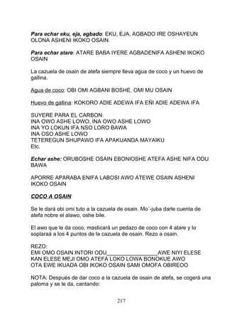 Para echar eku, eja, agbado: EKU, EJA, AGBADO IRE OSHAYEUN
OLONA ASHENI IKOKO OSAIN.
Para echar atare: ATARE BABA IYERE AGBADENIFA ASHENI IKOKO
OSAIN
La cazuela de osain de atefa siempre lleva agua de coco y un huevo de
gallina.
Agua de coco: OBI OMI AGBANI BOSHE, OMI MU OSAIN
Huevo de gallina: KOKORO ADIE ADEWA IFA EÑI ADIE ADEWA IFA
SUYERE PARA EL CARBON:
INA OWO ASHE LOWO, INA OWO ASHE LOWO
INA YO LOKUN IFA NSO LORO BAWA
INA OSO ASHE LOWO
TETEREGUN SHUPAWO IFA APAKUANDA MAYAIKU
Etc.
Echar ashe: ORUBOSHE OSAIN EBONIOSHE ATEFA ASHE NIFA ODU
BAWA
APORRE APARABA ENIFA LABOSI AWO ATEWE OSAIN ASHENI
IKOKO OSAIN
COCO A OSAIN
Se le dará obi omi tuto a la cazuela de osain. Mo´-juba darle cuenta de
atefa nobre el alawo, oshe bile.
El awo que le da coco, masticará un pedazo de coco con 4 atare y lo
soplaraá a los 4 puntos de la cazuela de osain. Rezo a osain.
REZO:
EMI OMO OSAIN INTORI ODU_________________AWE NIYI ELESE
KAN ELESE MEJI OMO ATEFA LOKO LOWA BONOKUE AWO
OTA EWE IKUADA OBI IKOKO OSAIN SAMI OMOFA OBIREOO
NOTA: Después de dar coco a la cazuela de osain de atefa, se cogerá una
paloma y se le da, cantando:
217
 