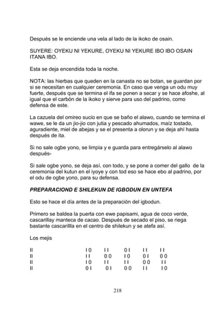 Después se le enciende una vela al lado de la ikoko de osain.
SUYERE: OYEKU NI YEKURE, OYEKU NI YEKURE IBO IBO OSAIN
ITANA IBO.
Esta se deja encendida toda la noche.
NOTA: las hierbas que queden en la canasta no se botan, se guardan por
si se necesitan en cualquier ceremonia. En caso que venga un odu muy
fuerte, después que se termina el ifa se ponen a secar y se hace afoshe, al
igual que el carbón de la ikoko y sierve para uso del padrino, como
defensa de este.
La cazuela del omireo sucio en que se baño el alawo, cuando se termina el
wawe, se le da un jio-jio con jutia y pescado ahumados, maíz tostado,
aguradiente, miel de abejas y se el presenta a olorun y se deja ahí hasta
después de ita.
Si no sale ogbe yono, se limpia y e guarda para entregárselo al alawo
después-
Si sale ogbe yono, se deja así, con todo, y se pone a comer del gallo de la
ceremonia del kutun en el iyoye y con tod eso se hace ebo al padrino, por
el odu de ogbe yono, para su defensa.
PREPARACIOND E SHILEKUN DE IGBODUN EN UNTEFA
Esto se hace el día antes de la preparación del igbodun.
Primero se baldea la puerta con ewe papisami, agua de coco verde,
cascarillay manteca de cacao. Después de secado el piso, se riega
bastante cascarillla en el centro de shilekun y se atefa así.
Los mejis
II I 0 I I 0 I I I I I
II I I 0 0 I 0 0 I 0 0
II I 0 I I I I 0 0 I I
II 0 I 0 I 0 0 I I I 0
218
 
