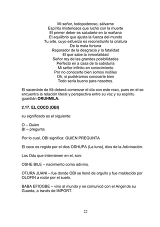 Mi señor, todopoderoso, sálvame
Espíritu misteriosos que luchó con la muerte
El primer deber es saludarte en la mañana
El equilibrio que ajusta la fuerza del mundo
Tu arte, cuyo esfuerzo es reconstruirlo la criatura
De la mala fortuna
Reparador de la desgracia y la fatalidad
El que sabe la inmortalidad
Señor rey de las grandes posibilidades
Perfecto en a casa de la sabiduría
Mi señor infinito en conocimiento
Por no conocerte bien somos inútiles
Oh, si pudiéramos conocerte bien
Todo sería bueno para nosotros.
El sacerdote de Ifá deberá comenzar el día con este rezo, pues en el se
encuentra la relación literal y perspectiva entre su voz y su espíritu
guardián ORUNMILA.
2.17. EL COCO (OBI)
su significado es el siguiente:
O – Quien
BI – pregunta
Por lo cual, OBI significa: QUIEN PREGUNTA
El coco es regido por el dios OSHUPA (La luna), dios de la Adivinación.
Los Odu que intervienen en el, son:
OSHE BILE – nacimiento como adivino.
OTURA JUANI – fue donde OBI se llenó de orgullo y fue maldecido por
OLOFIN a rodar por el suelo.
BABA EFIOGBE – vino al mundo y se comunicó con el Angel de su
Guarda, a través de IMPORT.
22
 