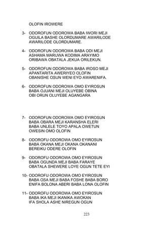 OLOFIN IROWERE
3- ODOROFUN ODOROWA BABA IWORI MEJI
OGUILA BASHE OLORDUMARE AWARILODE
AWARILODE OLORDUMARE.
4- ODOROFUN ODOROWA BABA ODI MEJI
ASHAMA MARUWA KODIMA ARAYIMO
ORIBAWA OBATALA JEKUA ORILEKUN.
5- ODOROFUN ODOROWA BABA IROSO MEJI
APANTARITA AWERIYEO OLOFIN
OBANISHE OSUN WENI EYO AWARENIFA.
6- ODOROFUN ODOROWA OMO EYIROSUN
BABA OJUANI MEJI OLUYEBE OBINA
OBI ORUN OLUYEBE AGANGARA
7- ODOROFUN ODOROWA OMO EYIROSUN
BABA OBARA MEJI KARANSHA ELERI
BABA UNLELE TOYO APALA OWETUN
OWESIN OMO OLOFIN
8- ODOROFU ODOROWA OMO EYIROSUN
BABA OKANA MEJI OKANA OKANANI
BEREIKU ODERE OLOFIN
9- ODOROFU ODOROWA OMO EYIROSUN
BABA OGUNDA MEJI BABA FARAYE
OBATALA SHEWERE LOYE OGUN TETE EYI
10- ODOROFU ODOROWA OMO EYIROSUN
BABA OSA MEJI BABA FOSHE BABA BORO
ENIFA BOLONA ABERI BABA LONA OLOFIN
11- ODOROFU ODOROWA OMO EYIROSUN
BABA IKA MEJI IKANIKA AWOKAN
IFA SHOLA ASHE NIREGUN OGUN
223
 