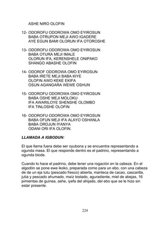 ASHE NIRO OLOFIN
12- ODOROFU ODOROWA OMO EYIROSUN
BABA OTRUPON MEJI AWO IGADERE
AYE EGUN BAMI OLORUN IFA OTOROSHE
13- ODOROFU ODOROWA OMO EYIROSUN
BABA OTURA MEJI IMALE
OLORUN IFA, KERENSHELE ONIPAKO
SHANGO ABASHE OLOFIN
14- ODOROF ODOROWA OMO EYIROSUN
BABA IRETE MEJI BABA KIYE
OLOFIN AWO KEKE EKIFA
OSUN AGANGARA WEWE OSHUN
15- ODOROFU ODOROWA OMO EYIROSUN
BABA OSHE MEJI MOLOKU
IFA AWARILOYE SHENSHE OLOMBO
IFA TINLOSHE OLOFIN
16- ODOROFU ODOROWA OMO EYIROSUN
BABA OFUN MEJI IFA ALAYO OSHANLA
BABA OROJUN IYANYA
ODANI ORI IFA OLOFIN.
LLAMADA A IGBODUN:
El que llama fuera debe ser oyubona y se encuentra representando a
ogunda masa. El que responde dentro es el padrino, representando a
ogunda biode.
Cuando lo hace el padrino, debe tener una rogación en la cabeza. En el
algodón se pone ewe ikoko, preparada como para un ebo, con una cabeza
de de un eja tutu (pescado fresco) abierta, manteca de cacao, cascarilla,
jutia y pescado ahumado, maíz tostado, aguradiente, miel de abejas, 16
pimientas de guinea, ashe, iyefa del ahijado, del ebo que se le hizo sin
estar presente.
224
 