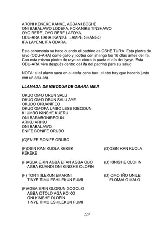 ARONI KEKEKE KANKE, AGBANI BOSHE
ONI BABALAWO LODEFA, FOKANIKE TINSHAWO
OYO RERE, OYO RERE LAFOYA
ODU-ARA BABA IKANIKE, LAMPE SHANGO
IFA LAYENI, IFA ODARA.
Esta ceremonia se hace cuando el padrino es OSHE TURA. Esta piedra de
rayo (ODU-ARA) come gallo y jicotea con shango los 16 días antes del ifa.
Con esta misma piedra de rayo se cierra la pueta el día del iyoye. Esta
ODU-ARA vive después dentro del ifa del padrino para su salud.
NOTA: si el alawo saca en el atefa oshe tura, el ebo hay que hacerlo junto
con un odu-ara.
LLAMADA DE IGBODUN DE OBARA MEJI
OKUO OMO ORUN SALU
OKUO OMO ORUN SALU AYE
OKUDO OKUANIFEO
OKUO OMOFA UMBO LESE IGBODUN
KI UMBO KINSHE KUERU
ONI BARABONIREGUN
ARIKU ARIKU
ONI BABALAWO
ENIFE BONIFE ORUBO
(C)ENIFE BONIFE ORUBO
(F)OSIN KAN KUOLA KEKEK (D)OSIN KAN KUOLA
KEKEKE
(F)AGBA ERIN AGBA EFAN AGBA OBO (D) KINISHE OLOFIN
AGBA KUANDI ONI KINISHE OLOFIN
(F) TONTI ILEKUN EMARINI (D) OMO IÑO ONILEI
TINYE TIMU ESHILEKUN FUMI ELOMALO MALO
(F)AGBA ERIN OLORUN GOGOLO
AGBA OTOLO AGA KOIKO
ONI KINSHE OLOFIN
TINYE TIMU ESHILEKUN FUMI
229
 