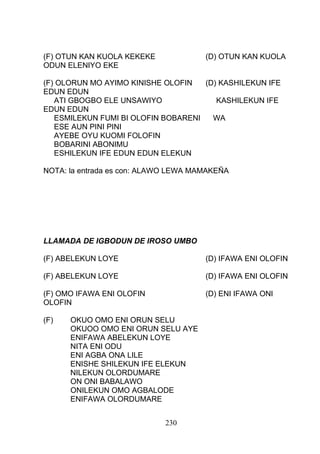 (F) OTUN KAN KUOLA KEKEKE (D) OTUN KAN KUOLA
ODUN ELENIYO EKE
(F) OLORUN MO AYIMO KINISHE OLOFIN (D) KASHILEKUN IFE
EDUN EDUN
ATI GBOGBO ELE UNSAWIYO KASHILEKUN IFE
EDUN EDUN
ESMILEKUN FUMI BI OLOFIN BOBARENI WA
ESE AUN PINI PINI
AYEBE OYU KUOMI FOLOFIN
BOBARINI ABONIMU
ESHILEKUN IFE EDUN EDUN ELEKUN
NOTA: la entrada es con: ALAWO LEWA MAMAKEÑA
LLAMADA DE IGBODUN DE IROSO UMBO
(F) ABELEKUN LOYE (D) IFAWA ENI OLOFIN
(F) ABELEKUN LOYE (D) IFAWA ENI OLOFIN
(F) OMO IFAWA ENI OLOFIN (D) ENI IFAWA ONI
OLOFIN
(F) OKUO OMO ENI ORUN SELU
OKUOO OMO ENI ORUN SELU AYE
ENIFAWA ABELEKUN LOYE
NITA ENI ODU
ENI AGBA ONA LILE
ENISHE SHILEKUN IFE ELEKUN
NILEKUN OLORDUMARE
ON ONI BABALAWO
ONILEKUN OMO AGBALODE
ENIFAWA OLORDUMARE
230
 