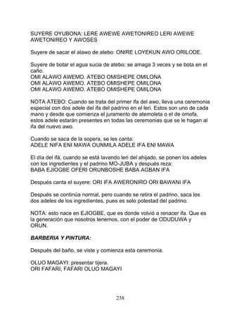 SUYERE OYUBONA: LERE AWEWE AWETONIREO LERI AWEWE
AWETONIREO Y AWOSES
Suyere de sacar el alawo de atebo: ONIRE LOYEKUN AWO ORILODE.
Suyere de botar el agua sucia de atebo: se amaga 3 veces y se bota en el
caño.
OMI ALAWO AWEMO. ATEBO OMISHEPE OMILONA
OMI ALAWO AWEMO. ATEBO OMISHEPE OMILONA
OMI ALAWO AWEMO. ATEBO OMISHEPE OMILONA
NOTA ATEBO: Cuando se trata del primer ifa del awo, lleva una ceremonia
especial con dos adele del ifa del padrino en el leri. Estos son uno de cada
mano y desde que comienza el juramento de atemoleta o el de omofa,
estos adele estarán presentes en todas las ceremonias que se le hagan al
ifa del nuevo awo.
Cuando se saca de la sopera, se les canta:
ADELE NIFA ENI MAWA OUNMILA ADELE IFA ENI MAWA
El día del ifá, cuando se está lavando leri del ahijado, se ponen los adeles
con los ingredientes y el padrino MO-JUBA y después reza:
BABA EJIOGBE OFERI ORUNBOSHE BABA AGBAN IFA
Después canta el suyere: ORI IFA AWERONIRO ORI BAWANI IFA
Después se continúa normal, pero cuando se retira el padrino, saca los
dos adeles de los ingredientes, pues es solo potestad del padrino.
NOTA: esto nace en EJIOGBE, que es donde volvió a renacer ifa. Que es
la generación que nosotros tenemos, con el poder de ODUDUWA y
ORUN.
BARBERIA Y PINTURA:
Después del baño, se viste y comienza esta ceremonia.
OLUO MAGAYI: presentar tijera.
ORI FAFARI, FAFARI OLUO MAGAYI
238
 