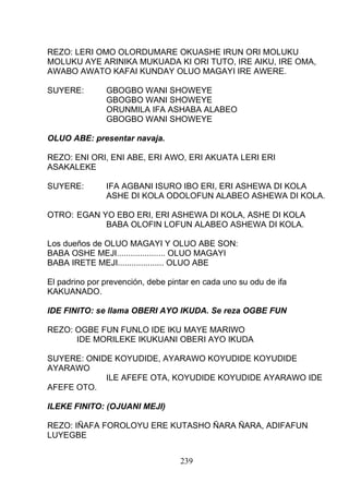 REZO: LERI OMO OLORDUMARE OKUASHE IRUN ORI MOLUKU
MOLUKU AYE ARINIKA MUKUADA KI ORI TUTO, IRE AIKU, IRE OMA,
AWABO AWATO KAFAI KUNDAY OLUO MAGAYI IRE AWERE.
SUYERE: GBOGBO WANI SHOWEYE
GBOGBO WANI SHOWEYE
ORUNMILA IFA ASHABA ALABEO
GBOGBO WANI SHOWEYE
OLUO ABE: presentar navaja.
REZO: ENI ORI, ENI ABE, ERI AWO, ERI AKUATA LERI ERI
ASAKALEKE
SUYERE: IFA AGBANI ISURO IBO ERI, ERI ASHEWA DI KOLA
ASHE DI KOLA ODOLOFUN ALABEO ASHEWA DI KOLA.
OTRO: EGAN YO EBO ERI, ERI ASHEWA DI KOLA, ASHE DI KOLA
BABA OLOFIN LOFUN ALABEO ASHEWA DI KOLA.
Los dueños de OLUO MAGAYI Y OLUO ABE SON:
BABA OSHE MEJI..................... OLUO MAGAYI
BABA IRETE MEJI.................... OLUO ABE
El padrino por prevención, debe pintar en cada uno su odu de ifa
KAKUANADO.
IDE FINITO: se llama OBERI AYO IKUDA. Se reza OGBE FUN
REZO: OGBE FUN FUNLO IDE IKU MAYE MARIWO
IDE MORILEKE IKUKUANI OBERI AYO IKUDA
SUYERE: ONIDE KOYUDIDE, AYARAWO KOYUDIDE KOYUDIDE
AYARAWO
ILE AFEFE OTA, KOYUDIDE KOYUDIDE AYARAWO IDE
AFEFE OTO.
ILEKE FINITO: (OJUANI MEJI)
REZO: IÑAFA FOROLOYU ERE KUTASHO ÑARA ÑARA, ADIFAFUN
LUYEGBE
239
 