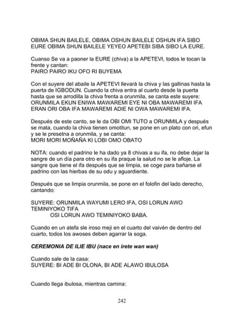 OBIMA SHUN BAILELE, OBIMA OSHUN BAILELE OSHUN IFA SIBO
EURE OBIMA SHUN BAILELE YEYEO APETEBI SIBA SIBO LA EURE.
Cuanso Se va a paoner la EURE (chiva) a la APETEVI, todos le tocan la
frente y cantan:
PAIRO PAIRO IKU OFO RI BUYEMA
Con el suyere del abaile la APETEVI llevará la chiva y las gallinas hasta la
puerta de IGBODUN. Cuando la chiva entra al cuarto desde la puerta
hasta que se arrodilla la chiva frenta a orunmila, se canta este suyere:
ORUNMILA EKUN ENIWA MAWAREMI EYE NI OBA MAWAREMI IFA
ERAN ORI OBA IFA MAWAREMI ADIE NI OWA MAWAREMI IFA.
Después de este canto, se le da OBI OMI TUTO a ORUNMILA y después
se mata, cuando la chiva tienen omotitun, se pone en un plato con ori, efun
y se le presetna a orunmila, y se canta:
MORI MORI MOÑAÑA KI LOBI OMO OBATO
NOTA: cuando el padrino le ha dado ya 8 chivas a su ifa, no debe dejar la
sangre de un día para otro en su ifa praque la salud no se le afloje. La
sangre que tiene el ifa después que se limpia, se coge para bañarse el
padrino con las hierbas de su odu y aguardiente.
Después que se limpia orunmila, se pone en el folofin del lado derecho,
cantando:
SUYERE: ORUNMILA WAYUMI LERO IFA, OSI LORUN AWO
TEMINIYOKO TIFA
OSI LORUN AWO TEMINIYOKO BABA.
Cuando en un atefa sle iroso meji en el cuarto del vaivén de dentro del
cuarto, todos los awoses deben agarrar la soga.
CEREMONIA DE ILIE IBU (nace en irete wan wan)
Cuando sale de la casa:
SUYERE: BI ADE BI OLONA, BI ADE ALAWO IBULOSA
Cuando llega ibulosa, mientras camina:
242
 