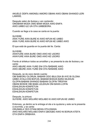 AKUELE ODIFA AMONSU AMORO OBANI AWO OBANI SHANGO LERI
LAMIWE.
Después salen de ibulosa y van cantando:
OMOBAMI MODA OMO BAMI MODA AWO ENIFA
AWO UMBO ILE UN OTA UMBEBORA.
Cuando se llega a la casa se canta en la puerta:
SUYERE:
AWA YURE AWA BURE KI AWO KIFUN KE UMBO
AWA YURE AWA BURE KI AWO KIFUN KE UMBO AWO
El que está de guardia en la puerta del ile. Canta:
SUYERE:
AWAYURE AWA BURE OMO AWO KE USORO
AWAYURE AWA BURE OMO AWO KE USORO
Frente al shilekun todos se arrodillan y se presenta la ota de ibulosa y se
canta:
AWO ABURE AWA YURE ENI OTA ÑAÑARE AWO
AWO ABURE AWA YURE ENI OTA ÑAÑARE AWO
Después, se da coco dando cuenta:
OBI BABORU OLORUN, BABARI ODO IBULOSA BI AYE BI OLONA
UMBO AYALA ENI BOFUN, BABAMI BODUN BARA NILEKUN
OLOFIN BABANI SHANGO BABANI OLOFIN TIÑOFAN
OBANI BOSHE OBI BABA LELEKUN ONI BAWA LOFIN
ESHILEKUN KONIFETUN
ESHILEKUN KONIFETUN
ESHILEKUN KONIFETUN
Después, la pintura:
SUYERE: AWO MOLAÑO MOLABO KI AWO KIFUN KE UMBO
Entonces, ya dentro se le entrega el ota a la oyubona y este se le presenta
a orunmila, y se canta:
ORUNMILA YEO OTANI BEWA OTA ENIWA
AWO MOLAÑO MOLABO ENIFA GBOGBO AWO NI BORUN ATEFA
OTA ENIFA ORIBAWA.
244
 