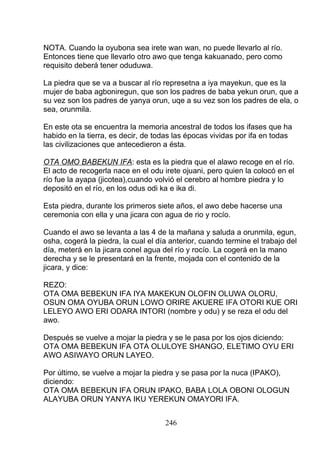 NOTA. Cuando la oyubona sea irete wan wan, no puede llevarlo al río.
Entonces tiene que llevarlo otro awo que tenga kakuanado, pero como
requisito deberá tener oduduwa.
La piedra que se va a buscar al río represetna a iya mayekun, que es la
mujer de baba agboniregun, que son los padres de baba yekun orun, que a
su vez son los padres de yanya orun, uqe a su vez son los padres de ela, o
sea, orunmila.
En este ota se encuentra la memoria ancestral de todos los ifases que ha
habido en la tierra, es decir, de todas las épocas vividas por ifa en todas
las civilizaciones que antecedieron a ésta.
OTA OMO BABEKUN IFA: esta es la piedra que el alawo recoge en el río.
El acto de recogerla nace en el odu irete ojuani, pero quien la colocó en el
río fue la ayapa (jicotea),cuando volvió el cerebro al hombre piedra y lo
depositó en el río, en los odus odi ka e ika di.
Esta piedra, durante los primeros siete años, el awo debe hacerse una
ceremonia con ella y una jicara con agua de rio y rocío.
Cuando el awo se levanta a las 4 de la mañana y saluda a orunmila, egun,
osha, cogerá la piedra, la cual el día anterior, cuando termine el trabajo del
día, meterá en la jicara conel agua del río y rocío. La cogerá en la mano
derecha y se le presentará en la frente, mojada con el contenido de la
jicara, y dice:
REZO:
OTA OMA BEBEKUN IFA IYA MAKEKUN OLOFIN OLUWA OLORU,
OSUN OMA OYUBA ORUN LOWO ORIRE AKUERE IFA OTORI KUE ORI
LELEYO AWO ERI ODARA INTORI (nombre y odu) y se reza el odu del
awo.
Después se vuelve a mojar la piedra y se le pasa por los ojos diciendo:
OTA OMA BEBEKUN IFA OTA OLULOYE SHANGO, ELETIMO OYU ERI
AWO ASIWAYO ORUN LAYEO.
Por último, se vuelve a mojar la piedra y se pasa por la nuca (IPAKO),
diciendo:
OTA OMA BEBEKUN IFA ORUN IPAKO, BABA LOLA OBONI OLOGUN
ALAYUBA ORUN YANYA IKU YEREKUN OMAYORI IFA.
246
 