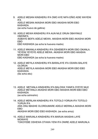 9. ADELE MESAN KINSHERU IFA OMO AYE NIFA EÑIO ADIE WAYENI
IFA
ADELE MESAN AKASHA MORI EBO AKASHA MORI EBO
KASHADA.
(se echa huevo de gallina)
10. ADELE MEWA KINSHERU IFA AUN NILE ORUN OBAYINILE
OMONIFA
AGBAYE BEIFA ADELE MEWA. AKASHA MORI EBO AKASHA MORI
EBO
EBO KASHADA (se echa la huevera madre)
11. ADELE MIKANLA KINSHERU IFA OSHEBEIFA MORI EBO OKANLA.
YEYENI YEYEYE ADELE MEWA. AKASHA MORI EBO AKASHA
MORI EBO
EBO KASHADA (se echa la huevera madre)
12. ADELE MEYILA KINSHERU IFA BARALAYE IFA ODARA BALAYE
OLORUN
ADELE MEYILA AKASHA MORI EBO AKASHA MORI EBO EBO
KASHADA.
(Se echa eko)
13. ADELE METANLA KINSHERU IFA BALOWA YANIFA OYEYE NILE
ADELE METANLA AKASHA MORI EBO AKASHA MORI EBO EBO
KASHADA
(se echa oshinshin)
14. ADELE MERILAN KINSHERU IFA TOTOLO YORUN IFA TOTOLO
YURUN IFA
ARA ONU IBASHE OLORDUMARE ADELE MERINLA AKASHA MORI
EBO
AKASHA MORI EBO EBO KASHADA. (se echa arroz)
15. ADELE MARUNLA KINSHERU IFA MARUN AKASHA LAYE
MOWAYE
TOKOYEBE OSHEWA OTAWA YENI IFA ONIRE ADELE MARUNLA
249
 