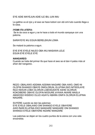 EYE ADIE MAYEJUN ADIE ILE IBU JUN IMU
La gallina va al rçio y el awo se hace kobori con obi omi tuto cuando llega a
la casa.
IYOMI ITA ATEFA:
Se le da coco a egun y se le hace a todo el mundo sarayeye con una
paloma.
SARAYEYE IKU EGUN BERELEKUN LOMA
Se matará la paloma a egun.
EYE EYE EYELE NILEO OBA IKU MASAWA LELE
EGUN EYE EYELE EYE
NANGAREO:
Cuando se trata del primer ifa que hace el awo se el dan 4 palos más al
añari del nangareo.
REZO: OBALAWO ADDIMA ADDIMA NAGARE OBA AWO, OMO NI
OLOFIN SHANGO OBAYE OMOLORUN, ELUFINA EKO NITIDOLAYE
NILE KEKUN LOBA OLORUN LABOSUDAYE ASHE OLORUN
KOKOIBERE OBAYE OLOFIN MODURE AYAWA AKARE MASLA
ABAKOSO KISIEKO OLUO AGAYU ABAÑA ONIFA OLORUN ELUFINA
NAGARE.
SUYERE cuando se dan las palomas:
EYE EYELE OBALAWO ONI SHANGO EYELE OBAYERE
AWO ÑARI ELUFINA EKO NANGARE NANGARE ONI SHANGO
SHANGO EYELE OBAYERE NGARE NANGARE
Las palomas se dejan en los cuatro puntos de la arena con una vela
encendida.
252
 