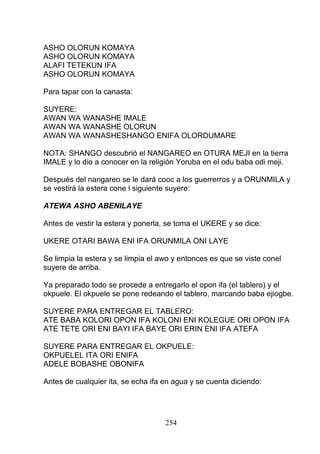 ASHO OLORUN KOMAYA
ASHO OLORUN KOMAYA
ALAFI TETEKUN IFA
ASHO OLORUN KOMAYA
Para tapar con la canasta:
SUYERE:
AWAN WA WANASHE IMALE
AWAN WA WANASHE OLORUN
AWAN WA WANASHESHANGO ENIFA OLORDUMARE
NOTA: SHANGO descubrió el NANGAREO en OTURA MEJI en la tierra
IMALE y lo dio a conocer en la religión Yoruba en el odu baba odi meji.
Después del nangareo se le dará cooc a los guerrerros y a ORUNMILA y
se vestirá la estera cone l siguiente suyere:
ATEWA ASHO ABENILAYE
Antes de vestir la estera y ponerla, se toma el UKERE y se dice:
UKERE OTARI BAWA ENI IFA ORUNMILA ONI LAYE
Se limpia la estera y se limpia el awo y entonces es que se viste conel
suyere de arriba.
Ya preparado todo se procede a entregarlo el opon ifa (el tablero) y el
okpuele. El okpuele se pone redeando el tablero, marcando baba ejiogbe.
SUYERE PARA ENTREGAR EL TABLERO:
ATE BABA KOLORI OPON IFA KOLONI ENI KOLEGUE ORI OPON IFA
ATE TETE ORI ENI BAYI IFA BAYE ORI ERIN ENI IFA ATEFA
SUYERE PARA ENTREGAR EL OKPUELE:
OKPUELEL ITA ORI ENIFA
ADELE BOBASHE OBONIFA
Antes de cualquier ita, se echa ifa en agua y se cuenta diciendo:
254
 