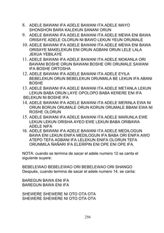 8. ADELE BAWANI IFA ADELE BAWANI ITA ADELE MAYO
SHONSHON BARA KALEKUN SANANI ORUN
9. ADELE BAWANI IFA ADELE BAWANI ITA ADELE MEWA ENI BAWA
ORISAYE ADELE OLORUN NI BAWO LEKUN YEUN ORUMALE
10. ADELE BAWANI IFA ADELE BAWANI ITA ADELE MEWA ENI BAWA
ORISAYE MAKELEKUN ENI ORUN AGBANI ORUN LELE LALA
JEKUA YEBILAYE
11. ADELE BAWANI IFA ADELE BAWANI ITA ADELE MOKANLA ORI
BAWANI BOSHE ORUN BAWANI BOSHE ORI ORUMALE SAWANI
IFA BOSHE ORTOSHA
12. ADELE BAWANI IFA ADELE BAWANI ITA ADELE EYILA
BEBELEKUN ORUN BEBELEKUN ORUNMILA BE LEKUN IFA ABANI
BOSHE
13. ADELE BAWANI IFA ADELE BAWANI ITA ADELE METANLA LEKUN
LEKUN BABA ORUN LAYE OPOLOPO BABA KERERE ENI IFA
BELEKUN NI BOSHE IFA
14. ADELE BAWANI IFA ADELE BAWANI ITA ADELE MERINLA EWA NI
ORUN BORUN ORUMALE ORUN KORUN ORUMALE BBANI EWA NI
ROSHE OLORUN
15. ADELE BAWANI IFA ADELE BAWANI ITA ADELE MARUNLA EWE
LEKUN LEKUN ORISHA AYEO EWE LEKUN BABA ORIBAWA
ADELE NIFA
16. ADELE BAWANI IFA ADELE BAWANI ITA ADELE MEDILOGUN
BAWA ENI LEKUN ENIFA MEDILOGUN IFA BABA ORI ENIFA AWO
ATEPO TEFA AGBANI IFA LELEKUN ENIFA OLORUN TEFA
ORUNMILA ÑAÑARI IFA ELERIPIN ENI OPE ENI OPE IFA.
NOTA: cuando se termina de sacar el adele numero 12 se canta el
siguiente suyere:
BEBELEWAO BEBELEWAO ORI BEBELEWAO ORI SHANGO
Después, cuando termina de sacar el adele numero 14, se canta:
BAREGUN BAWA ENI IFA
BAREGUN BAWA ENI IFA
SHEWERE SHEWERE NI OTO OTA OTA
SHEWERE SHEWERE NI OTO OTA OTA
256
 