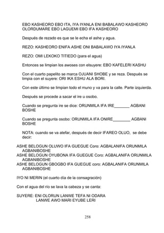 EBO KASHEORO EBO ITA, IYA IYANLA ENI BABALAWO KASHEORO
OLORDUMARE EBO LAGUEMI EBO IFA KASHEORO
Después de rezado es que se le echa el ashe y agua.
REZO: KASHEORO ENIFA ASHE ONI BABALAWO IYA IYANLA
REZO: OMI LEKOKO TITIEDO (para el agua)
Entonces se limpian los awoses con elsuyere: EBO KAFELERI KASHU
Con el cuarto papelito se marca OJUANI SHOBE y se reza. Después se
limpia con el suyere: ORI IKA ESHU ALA BORI.
Con este último se limpian todo el muno y va para la calle. Parte izquierda.
Después se procede a sacar el ire u osobo.
Cuando se pregunta ire se dice: ORUNMILA IFA IRE_______ AGBANI
BOSHE
Cuando se pregunta osobo: ORUNMILA IFA ONIRE________ AGBANI
BOSHE
NOTA: cuando se va atefar, después de decir IFAREO OLUO, se debe
decir:
ASHE BELOGUN OLUWO IFA GUEGUE Coro: AGBALANIFA ORUNMILA
AGBANIBOSHE
ASHE BELOGUN OYUBONA IFA GUEGUE Coro: AGBALANIFA ORUNMILA
AGBANIBOSHE
ASHE BELOGUN GBOGBO IFA GUEGUE coro: AGBALANIFA ORUNMILA
AGBANIBOSHE
IYO NI MERIN (el cuarto día de la consagración)
Con el agua del río se lava la cabeza y se canta:
SUYERE: ENI OLORUN LANWE TEFA NI ODARA
LANWE AWO MARI EYUBE LERI
258
 