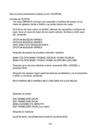 Esto se hace presentado el alawo al sol ( OLORUN)
Comida de OLOFIN:
Se hace OBIRIKITI (círculo) con cascarilla y manteca de cacao, en el
medo de igbodun frente a folofin y se pintan dentro los mejis.
Si el ifá es de iroso umbo, el obirikiti, además de cascarilla y manteca de
caco, lleva un osun de irawo de los cuatro colores. Se lleva a olofin para
allí, cantando:
OFOYUN BOGDUN ORIREO
OFOYUN BOGDUN ORIREO
AWO OMA FUYU BOGDUN ENIFA
OFOYUN BOGDUN ORIREO
Después de puesto se procede a llamarlo, rezando:
BABA FOLOFIN BABA FOGBAE ODUPUE AYABA OLORUN
BABA FOLOFIN BABA YIYOKO AYABA OLORN IBA LERI OBA
Después se le da coco dándole cuenta, buscando IRE u OSOBO, y
sacando ODU.
Después los awoses cogen palomas blancas arrodillados y se le presentan
a olofin y a la tierra, cantando:
BEYI SHIREO BEYI SHIREO BEYI LERI OMO IFA (LOS MEJIS)
Después se canta:
EMI TEMBELERE EKUN
EMI TEMBELERE EKUN
BABA EJIOGBE IFA ABEOTITI
EMI TEMBELERE EKUN (Los mejis)
Después la matanza:
OLOFIN NIYE, OLOFRIN NIYE EWEYE OLOFIN NIYE
259
 