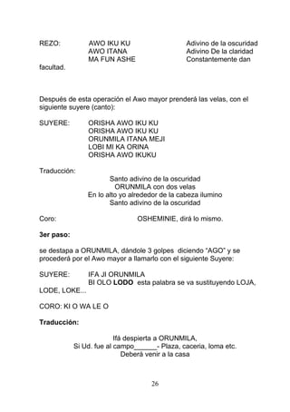REZO: AWO IKU KU Adivino de la oscuridad
AWO ITANA Adivino De la claridad
MA FUN ASHE Constantemente dan
facultad.
Después de esta operación el Awo mayor prenderá las velas, con el
siguiente suyere (canto):
SUYERE: ORISHA AWO IKU KU
ORISHA AWO IKU KU
ORUNMILA ITANA MEJI
LOBI MI KA ORINA
ORISHA AWO IKUKU
Traducción:
Santo adivino de la oscuridad
ORUNMILA con dos velas
En lo alto yo alrededor de la cabeza ilumino
Santo adivino de la oscuridad
Coro: OSHEMINIE, dirá lo mismo.
3er paso:
se destapa a ORUNMILA, dándole 3 golpes diciendo “AGO” y se
procederá por el Awo mayor a llamarlo con el siguiente Suyere:
SUYERE: IFA JI ORUNMILA
BI OLO LODO esta palabra se va sustituyendo LOJA,
LODE, LOKE...
CORO: KI O WA LE O
Traducción:
Ifá despierta a ORUNMILA,
Si Ud. fue al campo______- Plaza, caceria, loma etc.
Deberá venir a la casa
26
 