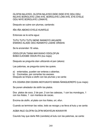 OLOFIN NILAYEO, OLOFIN NILAYEO DIDE DIDE EYE ODU ODU
NILAYE BOROLAYE LONI AYE, BOROLAYE LONI AYE, EYE EYELE
ODU NIYE BOROLAYE LONIAYE.
Después se cubre con plumas, cantando:
IÑA IÑA ABOKO EYELE KUNFELE
Entonces se le echa agua:
TUTU TUTU TUTU NENE INANKIYO AKUAERI
ENIKIKO ALADE ODU INANKIYO LASHE ORISHA
Se le encienden 16 velas.
ODOLOFUN TIANA MAYAWAO ODOLOFUN
BABA EJIOGBE ODUN IFA (los mejis)
Después se pregunta otan utilizando el pan (akara)
Las palomas, se pregunta como las quiere.
a) enterradas, pueden ser enteras o abiertas.
b) Cocinadas, par comerlas los awoses.
Después se limpia a olofin con las plumas y se canta:
IFA ODARA EMI ODARA MOYUKAYO MAMA ÑANQUEREPO (Los mejis)
Se ponen alrededor de olofin los platos.
Dos platos de coco, 2 de pan, 2 con las cabezas, 1 con los mondogos, 1
con los iñales, 1 con manteca de cacao.
Encima de olofin, el plato con los iñales, ori, efun.
Cuando se terminan las velas, todo se recoge y se lleva al kutu y se canta:
AGBA INLE OLOFIN OLOFIN MOAYEUN IKAWAYIR
Caundo hay que darle INA (candela) al kutu con las palomas, se canta:
260
 