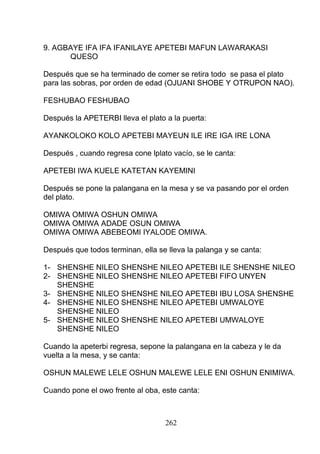 9. AGBAYE IFA IFA IFANILAYE APETEBI MAFUN LAWARAKASI
QUESO
Después que se ha terminado de comer se retira todo se pasa el plato
para las sobras, por orden de edad (OJUANI SHOBE Y OTRUPON NAO).
FESHUBAO FESHUBAO
Después la APETERBI lleva el plato a la puerta:
AYANKOLOKO KOLO APETEBI MAYEUN ILE IRE IGA IRE LONA
Después , cuando regresa cone lplato vacío, se le canta:
APETEBI IWA KUELE KATETAN KAYEMINI
Después se pone la palangana en la mesa y se va pasando por el orden
del plato.
OMIWA OMIWA OSHUN OMIWA
OMIWA OMIWA ADADE OSUN OMIWA
OMIWA OMIWA ABEBEOMI IYALODE OMIWA.
Después que todos terminan, ella se lleva la palanga y se canta:
1- SHENSHE NILEO SHENSHE NILEO APETEBI ILE SHENSHE NILEO
2- SHENSHE NILEO SHENSHE NILEO APETEBI FIFO UNYEN
SHENSHE
3- SHENSHE NILEO SHENSHE NILEO APETEBI IBU LOSA SHENSHE
4- SHENSHE NILEO SHENSHE NILEO APETEBI UMWALOYE
SHENSHE NILEO
5- SHENSHE NILEO SHENSHE NILEO APETEBI UMWALOYE
SHENSHE NILEO
Cuando la apeterbi regresa, sepone la palangana en la cabeza y le da
vuelta a la mesa, y se canta:
OSHUN MALEWE LELE OSHUN MALEWE LELE ENI OSHUN ENIMIWA.
Cuando pone el owo frente al oba, este canta:
262
 