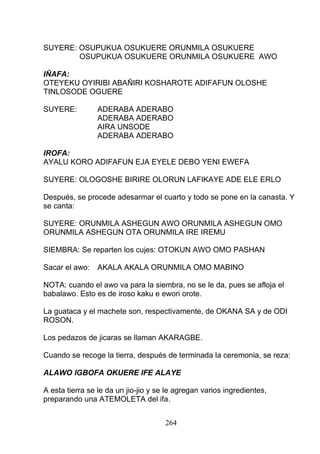 SUYERE: OSUPUKUA OSUKUERE ORUNMILA OSUKUERE
OSUPUKUA OSUKUERE ORUNMILA OSUKUERE AWO
IÑAFA:
OTEYEKU OYIRIBI ABAÑIRI KOSHAROTE ADIFAFUN OLOSHE
TINLOSODE OGUERE
SUYERE: ADERABA ADERABO
ADERABA ADERABO
AIRA UNSODE
ADERABA ADERABO
IROFA:
AYALU KORO ADIFAFUN EJA EYELE DEBO YENI EWEFA
SUYERE: OLOGOSHE BIRIRE OLORUN LAFIKAYE ADE ELE ERLO
Después, se procede adesarmar el cuarto y todo se pone en la canasta. Y
se canta:
SUYERE: ORUNMILA ASHEGUN AWO ORUNMILA ASHEGUN OMO
ORUNMILA ASHEGUN OTA ORUNMILA IRE IREMU
SIEMBRA: Se reparten los cujes: OTOKUN AWO OMO PASHAN
Sacar el awo: AKALA AKALA ORUNMILA OMO MABINO
NOTA: cuando el awo va para la siembra, no se le da, pues se afloja el
babalawo. Esto es de iroso kaku e ewori orote.
La guataca y el machete son, respectivamente, de OKANA SA y de ODI
ROSON.
Los pedazos de jicaras se llaman AKARAGBE.
Cuando se recoge la tierra, después de terminada la ceremonia, se reza:
ALAWO IGBOFA OKUERE IFE ALAYE
A esta tierra se le da un jio-jio y se le agregan varios ingredientes,
preparando una ATEMOLETA del ifa.
264
 