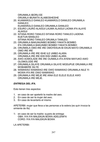 ORUNMILA IBORU EE
ORUMILA IBUNATA ALAIBOSHESHE
20. KUAMAROLO DANILEO KUAMAROLO DANILEO ORUNMILA
DANILEO
KUAMAROLO DANILEO ORUNMILA DANILEO
21. ESURO LAURO ALAIGUI LAUMA ALAIGUI LAOMA IFA ALAYE
ALAIGUI
22. SITANA RORO TANILEO SITANA RORO TANILEO LADENA
KUETUN MANILEO
SITANA RORO TANILEO ORUMILA TANILEO.
23. ORUNMILA BAKUNUNIBO BOMBO YAKATA BOMBO
IFA ORUNMILA BAKUNIBO BOMBO YAKATA BOMBO
24. ORUNMILA OMO IRE IRE OMOYEKUN BI EKUN MAYO ORUNMILA
OMO IRE IRE
25. ORUNMILA IRE IRE ISHE ILE UMBO ALARA
ORUNMILA IRE IRE KISI KISI UMBO ALARA
26. AWO AOMOLADE IRE IRE OUNMILA IFA AYENI MAYUKO AWO
OLOMOLODE IRE
27. ORUNMILA SILAYE ORUNMILA SILAYE MODUPUE ORUNMILA IRE
MOBABERE SILYE
28. WAMIWAO WAMIWAO IRE OWO WAMIWAO ORUNMILA NILE YI
MOWA IFA IRE OWO WAMIWAO.
29. ORUNMILA IRE MEJE IRE AINA ELE ELELE ELELE AWO
ORUNMILA IRE MEJE.
ENTREGA DEL IFA.
Esto tienen tres aspectos:
1. en caso de ser apeterbi la madre del awo.
2. En caso de ser la mujer del awo.
3. En caso de levantarlo el mismo
APETERBI: mujer que lleva a las personas a la estera (es quin invoca la
simiente de ifa)
1- en caso de ser la madre: suyere de entrega
OBA: IYA IYA MALEKUN BOWA ADELENIFA
CORO: IYA IYA MALEKUN BOWA
LA APETERBI:
267
 