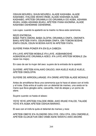 OSHUN MOUREU, SHUN MOUREU, ALADE KASHABA, ALADE
KASHABO, IYALODE MOWO IREBI, ALADE KASHABA ALADE
KASHABO, APETEBI ORUNMILA OO ORUNMILA OO AGBA, ASHAMA
IKUKU, AGBA ASHAMA IKUKU, APETEBI ITANA KAOMINA, ALADE
KASHABA OSHEMINIE OSHEMINIE.
Los cujes: cuando la apeterbi es la madre no lleva esta ceremonia.
REZO ENTREGA:
BABA TNIFA OMONI, BABA OLOFIN, ORUNMILA ONIFA, OMONIFA
BAKU APETEBI IYAFA. OSUN BABA ONIFA. ORI TOBONI BOSHE
ENIFA OSUN, OSUN NI BOWA KAYE NI APETEBI IYAFA.
SUYERE PARA PONER IFA EN ELA CABEZA:
IFA LAYE APETEBI MOBALE IFA LAYE. AGBANIBOSHE
AGBADENILAYE ORUNMILA ADEO. IFA LAYE APETEBI MOBALE (Se
rezan los mejis).
En caso de ser la mujer del awo: suyere de la entrada de la apetebi.
SUYERE: APETEBI AYALAWO OKUOO, IWA KUELE KUELE KUELE,
APETEBI OMOLOFIN.
SUYERE DE ARRODILLARASE: IFA ORIRE APETEBI ALADE MOWALE
Antes de arrodillarse lleva una ceremonia que le hace el alawo con el irofa
y el iruke. Esta entra al cualro con un delantal de mariwo, una cesta en la
mano que lleva gbogbo ashe, cascarilla, miel de abejas y un pomo de
atare.
Suyere cuando va hasta el alawo:
YEYE YEYE APETEBI IYALODE IREBI, AWO IRUKE IYALOD, TALADE
YEYE IFA AGBA APETEBI OSHUN MARIWO.
El awo con el irofa le quita el delantal de mariwo y reza:
APETEBI OBEYE IFA OLOKERE ODU OYE, ODU OTA, ODU OMORELE,
APETEBI OLUKUETUN OBO ONIBI ASHE NIWAYU AWO AKOIRE
268
 