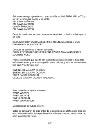 Entonces se coge agua de coco y en su defecto, OMI TUTO, ORI y OTI, y
se van lavando las manos y se canta:
ENI BAWA LAÑIREO
ENI BAWA LAÑIREO
OMI ÑAÑIRE OGUN
ENI BAWA LAÑIREO
Después que todos se lavan las manos, se virá el contenido sobre ogun y
se reza:
BABA IWORI BOFUMBO ABEYENI IFA. OGUN ALAGUEDEO OMO
ORINIFA OGUN ALAGUEDEO.
Después se comienza a retirar, cantando:
ELUGUERE KOKO ELUGUERE LONA AWANA AWANA KORI KORI
LUGUERE KOKO
NOTA; la cazuela que queda con las hierbas después de los 7 días debe
bañarse el alawo y se le da un pollón y una paloma, y todo se envuelve en
tela azul. Y se lleva al mar.
EWE NILEO MALAWA OLOKUN
EWE NILEO MALAWA OLOKUN
ENIFA PAGBA FOLOKUN
OLOKUN MALAWA OLOKUN MALAWAO
Para darle de comer los animales:
WARA WAYAYE
WARA WAYAYE
EWENI OLOKUN
WARA WARA ORUN
Consagración de ILEKE IÑAFA:
Estos se consagran 16 días antes de la ceremonia de atefa, en la casa del
oba, utilizando olofin, hay que llevar dos palomas blancas, velas, coco, ori,
efun, aguardiente y owo.
270
 