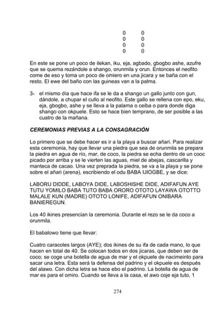 0 0
0 0
0 0
0 0
En este se pone un poco de ilekan, iku, eja, agbado, gbogbo ashe, azufre
que se quema rezándole a shango, orunmila y orun. Entonces el neofito
come de eso y toma un poco de omiero en una jicara y se baña con el
resto. El ewe del baño con las guineas van a la palma.
3- el mismo día que hace ifa se le da a shango un gallo junto con gun,
dándole, a chupar el cullo al neofito. Este gallo se rellena con epo, eku,
eja, gbogbo, ashe y se lleva a la palama o ceiba o para donde diga
shango con okpuele. Esto se hace bien temprano, de ser posible a las
cuatro de la mañana.
CEREMONIAS PREVIAS A LA CONSAGRACIÓN
Lo primero que se debe hacer es ir a la playa a buscar añari. Para realizar
esta ceremonia, hay que llevar una piedra que sea de orunmila se prepara
la piedra en agua de río, mar, de coco, la piedra se echa dentro de un cooc
picado por arriba y se le vierten las aguas, miel de abejas, cascarilla y
manteca de cacao. Una vez preprada la piedra, se va a la playa y se pone
sobre el añari (arena), escribiendo el odu BABA IJIOGBE, y se dice:
LABORU DIDDE, LABOYA DIDE, LABOSHISHE DIDE, ADIFAFUN AYE
TUTU YOMILO BABA TUTO BABA ORORO OTOTO LAYAWA OTOTTO
MALALE KUN (MADRE) OTOTO LONIFE, ADIFAFUN ONIBARA
BANIEREGUN.
Los 40 ikines presencian la ceremonia. Durante el rezo se le da coco a
orunmila.
El babalowo tiene que llevar:
Cuatro caracoles largos (AYE); dos ikines de su ifa de cada mano, lo que
hacen en total de 40. Se colocan todos en dos jicaras, que deben ser de
coco; se coge una botella de agua de mar y el okpuele de nacimeinto para
sacar una letra. Esta será la defensa del padrino y el okpuele es después
del alawo. Con dicha letra se hace ebo el padrino. La botella de agua de
mar es para el omiro. Cuando se lleva a la casa, el awo coje eja tuto, 1
274
 