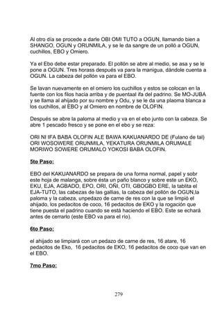 Al otro día se procede a darle OBI OMI TUTO a OGUN, llamando bien a
SHANGO, OGUN y ORUNMILA, y se le da sangre de un polló a OGUN,
cuchillos, EBO y Omiero.
Ya el Ebo debe estar preparado. El pollón se abre al medio, se asa y se le
pone a OGUN. Tres horass después va para la manigua, dándole cuenta a
OGUN. La cabeza del pollón va para el EBO.
Se lavan nuevamente en el omiero los cuchillos y estos se colocan en la
fuente con los filos hacia arriba y de puentaal ifa del padrino. Se MO-JUBA
y se llama al ahijado por su nombre y Odu, y se le da una plaoma blanca a
los cuchillos, al EBO y al Omiero en nombre de OLOFIN.
Después se abre la paloma al medio y va en el ebo junto con la cabeza. Se
abre 1 pescado fresco y se pone en el ebo y se reza:
ORI NI IFA BABA OLOFIN ALE BAWA KAKUANARDO DE (Fulano de tal)
ORI WOSOWERE ORUNMILA, YEKATURA ORUNMILA ORUMALE
MORIWO SOWERE ORUMALO YOKOSI BABA OLOFIN.
5to Paso:
EBO del KAKUANARDO se prepara de una forma normal, papel y sobr
este hoja de malanga, sobre ésta un paño blanco y sobre este un EKO,
EKU, EJA, AGBADO, EPO, ORI, OÑI, OTI, GBOGBO ERE, la tablita el
EJA-TUTO, las cabezas de las gallias, la cabeza del pollón de OGUN,la
paloma y la cabeza, unpedazo de carne de res con la que se limpió el
ahijado, los pedacitos de coco, 16 pedacitos de EKO y la rogación que
tiene puesta el padrino cuando se está haciendo el EBO. Este se echará
antes de cerrarlo (este EBO va para el río).
6to Paso:
el ahijado se limpiará con un pedazo de carne de res, 16 atare, 16
pedacitos de Eko, 16 pedacitos de EKO, 16 pedacitos de coco que van en
el EBO.
7mo Paso:
279
 