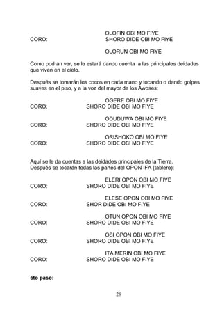 OLOFIN OBI MO FIYE
CORO: SHORO DIDE OBI MO FIYE
OLORUN OBI MO FIYE
Como podrán ver, se le estará dando cuenta a las principales deidades
que viven en el cielo.
Después se tomarán los cocos en cada mano y tocando o dando golpes
suaves en el piso, y a la voz del mayor de los Awoses:
OGERE OBI MO FIYE
CORO: SHORO DIDE OBI MO FIYE
ODUDUWA OBI MO FIYE
CORO: SHORO DIDE OBI MO FIYE
ORISHOKO OBI MO FIYE
CORO: SHORO DIDE OBI MO FIYE
Aquí se le da cuentas a las deidades principales de la Tierra.
Después se tocarán todas las partes del OPON IFA (tablero):
ELERI OPON OBI MO FIYE
CORO: SHORO DIDE OBI MO FIYE
ELESE OPON OBI MO FIYE
CORO: SHOR DIDE OBI MO FIYE
OTUN OPON OBI MO FIYE
CORO: SHORO DIDE OBI MO FIYE
OSI OPON OBI MO FIYE
CORO: SHORO DIDE OBI MO FIYE
ITA MERIN OBI MO FIYE
CORO: SHORO DIDE OBI MO FIYE
5to paso:
28
 