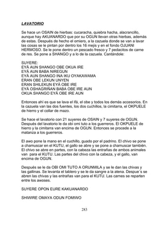 LAVATORIO
Se hace un OSAIN de hierbas: cucaracha, quiebra hacha, alacrancillo,
aunque hay AKUANARDO que por su OGUN llevan otras hierbas, además
de estas. Después de hecho el omiero, a la cazuela donde se van a lavar
las cosas se le pintan por dentro los 16 mejis y en el fondo OJUANI
HERMOSO. Se le pone dentro un pescado fresco y 7 pedacitos de carne
de res. Se pone a SHANGO y a lo de la cazuela. Cantándole:
SUYERE:
EYÁ AUN SHANGO OBE OKUA IRE
EYÁ AUN BABA NIREGUN
EYÁ AUN SHANGO INA IKU OYAKAWAMA
ERAN OBE LEKUN UNYEN
ERAN SHILEKUN EYÁ OBE IRE
EYÁ OSHAGRIÑAN BABA OBE IRE AUN
OKUA SHANGO EYÁ OBE IRE AUN
Entonces ahí es que se lava el ifá, el obe y todos los demás accesorios. En
la cazuela van las dos fuentes, los dos cuchillos, la cimitarra, el OKPUELE
de hierro y el collar de mazo.
Se hace el lavatorio con 21 suyeres de OSAIN y 7 suyeres de OGUN.
Después del lavatorio le da obi omi tuto a los guerreros. El OKPUELE de
hierro y la cimitarra van encima de OGUN. Entonces se procede a la
matanza a los guerreros.
El awo pone la mano en el cuchillo, guado por el padrino. El chivo se pone
a chamuscar en el KUTU, el gallo se abre y se pone a chamuscar también.
El chivo se abre en partes, con la cabeza las entrañas de ambos animales
van para el KUTU. Las partes del chivo con la cabeza, y el gallo, van
encima de OGUN.
Después se le da OBI OMI TUTO A ORUNMILA y se le dan las chivas y
las gallinas. Se levanta el tablero y se le da sangre a la atena. Despue´s se
abren las chivas y las entrañas van para el KUTU. Las carnes se reparten
entre los awoses.
SUYERE OPON EURE KAKUANARDO
SHIWIRE OMAYA ODUN FOMIWO
283
 
