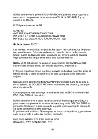 NOTA: cuando es el primer KAKUANARDO del padrino, debe rogarse la
cabeza con dos palomas de su cabeza a OSUN de ORUNMILA y un
guineo a su OGUN.
KUTU para encender la INA
SUYERE:
AYE ABA AYAIKO KAKAFOWO TIKU
INA YOLE ILE YOBA AYAIKO KAKAFOWO TIKU
INA YOLE ILE OBA AYAIDO KAKAPOWOTI TIKU
Se lleva para el KUTU
Las fuentes, los cuchillos, las jicaras, las tapas, las cucharas, los 16 platos
con los adimuses. Estos deben llevar un poco de hierba de la cazuela
limpia, cuatro pedazos de coco, la cazuela del omiero sucio, la cazuela
vieja que debe ser la que se le dio al awo cuando hizo ifá.
NOTA: el ifá del padrino no come en la ceremonia del KAKUANARDO,
sólo en caso de que el odu del ahijado sea meyi, entonces sí.
Entonces el padrino tienen que tener un iyefa de heirbas y escribir sobre el
tablero su odu y sobre el pondrá su ifa pero va aguera de la atena del
ahijado.
Depsués de la ceremonia del KAKUANARDO se hace EBO de su odu o,
en su defecto, de OGUNGA MEYI con los huevos, las pluams y la sangre
de arriba de su ifa.
Con su jio-jio se hará sarayeye, el cual se le dará al EBO e irá dentro del
EBO. Este EBO irá para el río.
NOTA: cuando se va a sacar la canasta de las hierbas que se utilizó, su
guarda con una paloma. Al terminar la matanza y darle OBI OMI TUTO se
ponen las hierbas en el piso detás de la pueta y por mayoría de tiempo de
ifa, cada babalawo se hará sarayeye.
El padrino será el último. El asarayeye se hace con la paloma y, por último,
se le da eyerbale a todas las hierbas, cantando:
EYE EWE KITUTU EYE EBO EWE KILODE
KANARIKU EWE BONI BOSHE, ETC.
285
 
